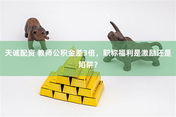 天诚配资 教师公积金差3倍，职称福利是激励还是陷阱？