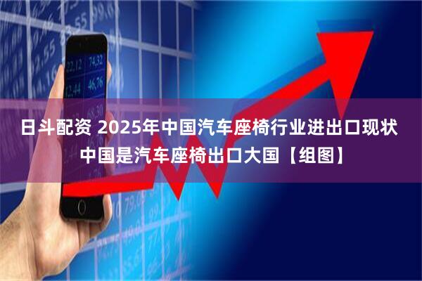 日斗配资 2025年中国汽车座椅行业进出口现状 中国是汽车座椅出口大国【组图】