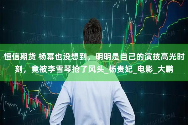 恒信期货 杨幂也没想到，明明是自己的演技高光时刻，竟被李雪琴抢了风头_杨贵妃_电影_大鹏