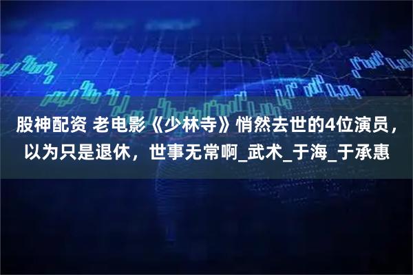 股神配资 老电影《少林寺》悄然去世的4位演员，以为只是退休，世事无常啊_武术_于海_于承惠