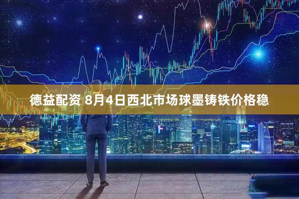 德益配资 8月4日西北市场球墨铸铁价格稳