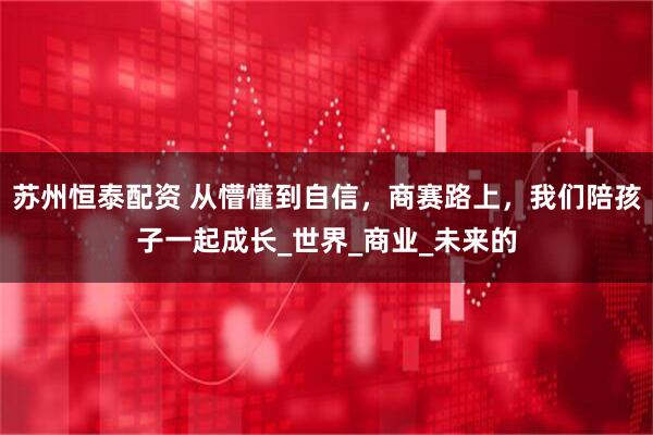 苏州恒泰配资 从懵懂到自信,商赛路上,我们陪孩子一起成长_世界_商业_未来的