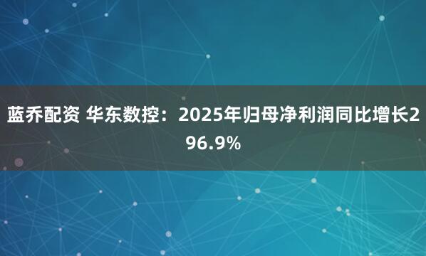 蓝乔配资 华东数控：2025年归母净利润同比增长296.9%