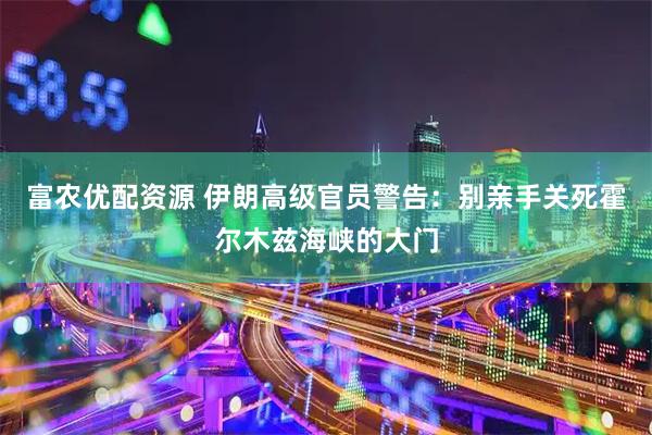 富农优配资源 伊朗高级官员警告：别亲手关死霍尔木兹海峡的大门