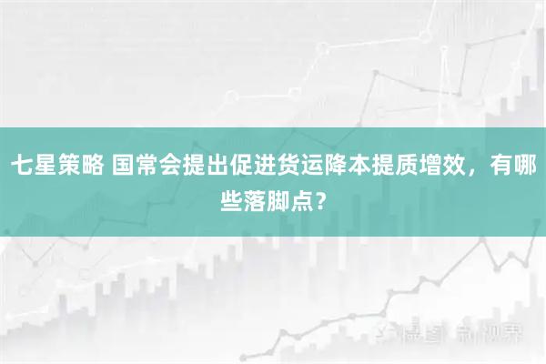 七星策略 国常会提出促进货运降本提质增效，有哪些落脚点？