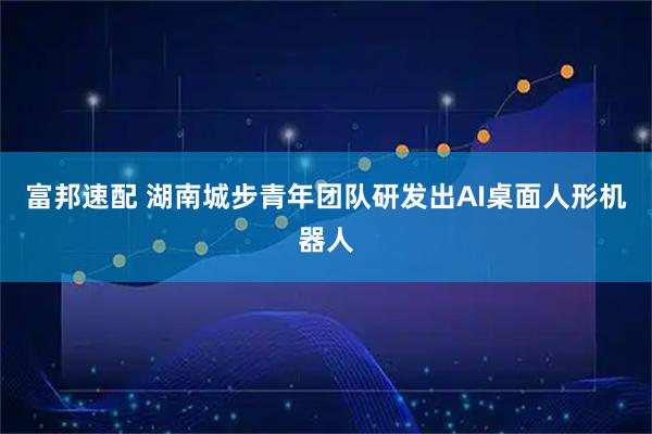 富邦速配 湖南城步青年团队研发出AI桌面人形机器人