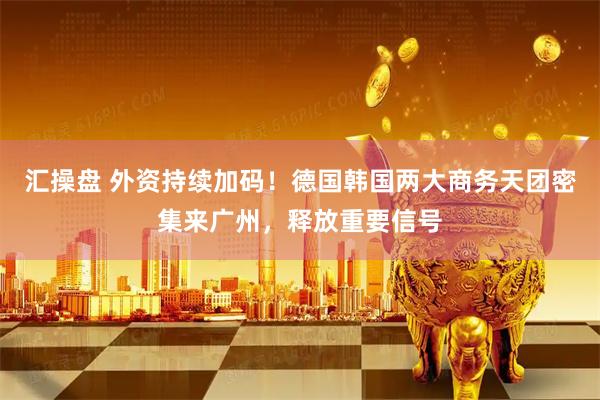 汇操盘 外资持续加码！德国韩国两大商务天团密集来广州，释放重要信号
