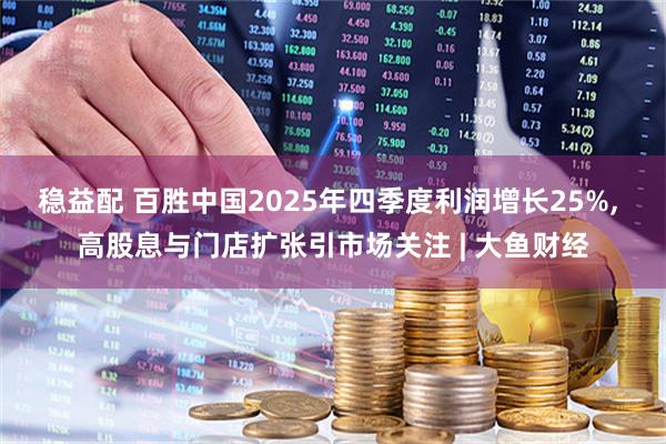稳益配 百胜中国2025年四季度利润增长25%, 高股息与门店扩张引市场关注 | 大鱼财经