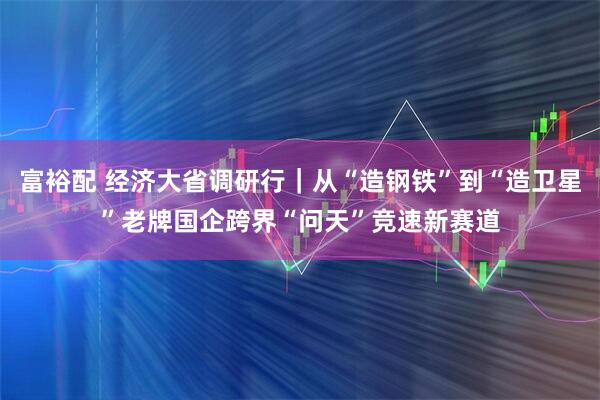 富裕配 经济大省调研行|从“造钢铁”到“造卫星”老牌国企跨界“问天”竞速新赛道