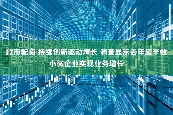 顺市配资 持续创新驱动增长 调查显示去年超半数小微企业实现业务增长