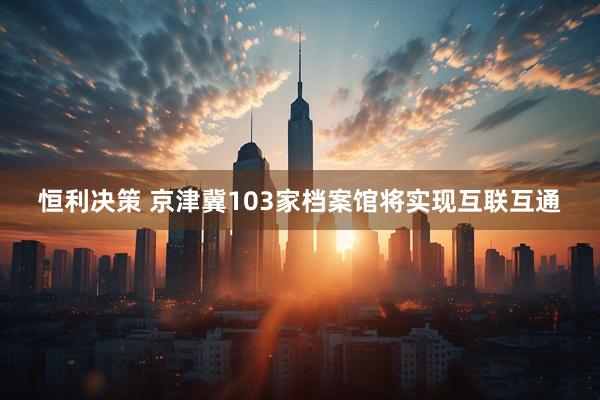 恒利决策 京津冀103家档案馆将实现互联互通