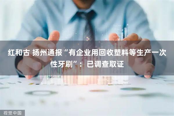 红和古 扬州通报“有企业用回收塑料等生产一次性牙刷”：已调查取证