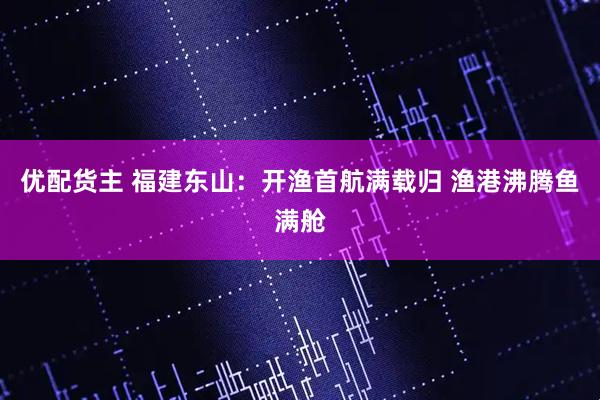 优配货主 福建东山：开渔首航满载归 渔港沸腾鱼满舱