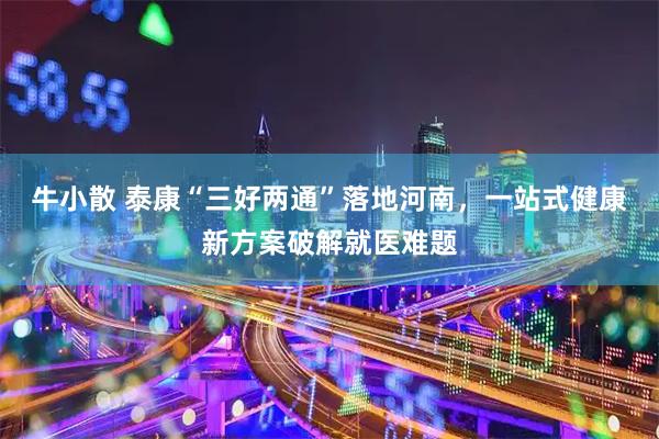牛小散 泰康“三好两通”落地河南，一站式健康新方案破解就医难题
