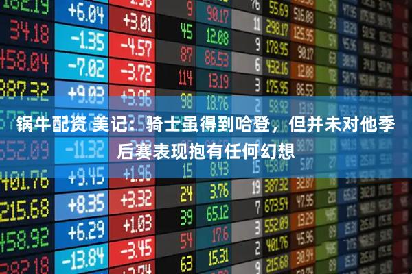 锅牛配资 美记：骑士虽得到哈登，但并未对他季后赛表现抱有任何幻想